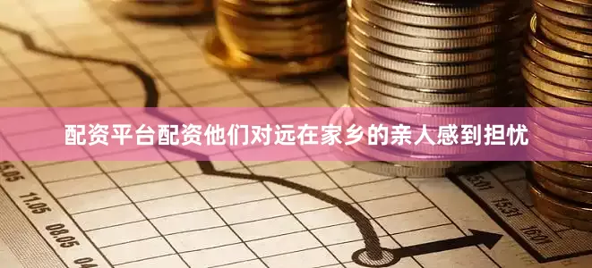 配资平台配资他们对远在家乡的亲人感到担忧