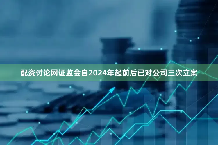 配资讨论网证监会自2024年起前后已对公司三次立案