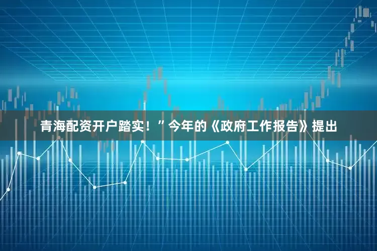 青海配资开户踏实！”今年的《政府工作报告》提出