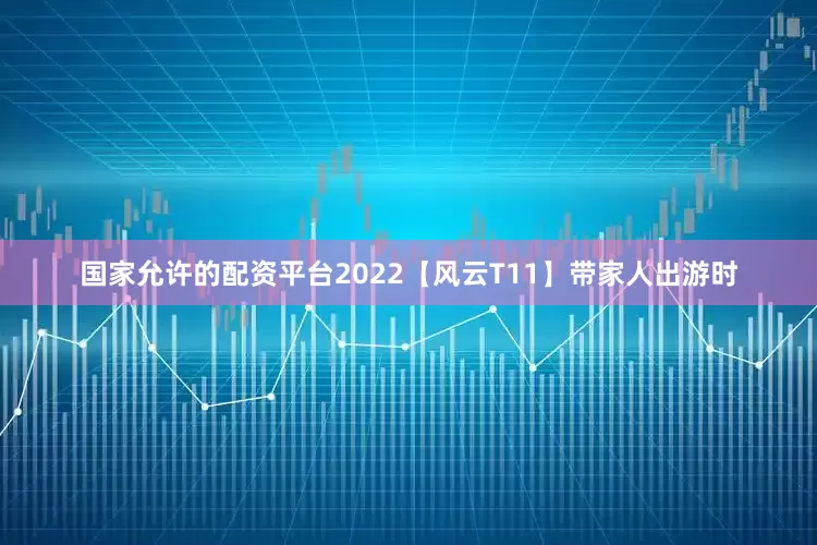国家允许的配资平台2022【风云T11】带家人出游时