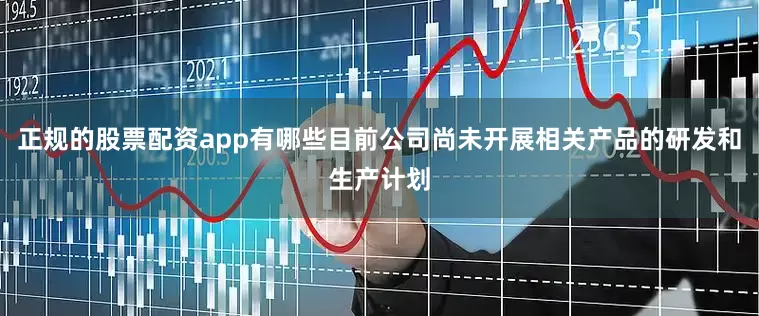 正规的股票配资app有哪些目前公司尚未开展相关产品的研发和生产计划