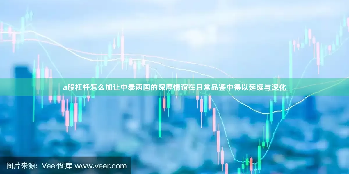 a股杠杆怎么加让中泰两国的深厚情谊在日常品鉴中得以延续与深化