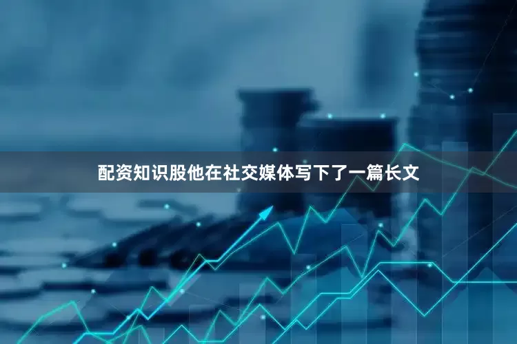 配资知识股他在社交媒体写下了一篇长文