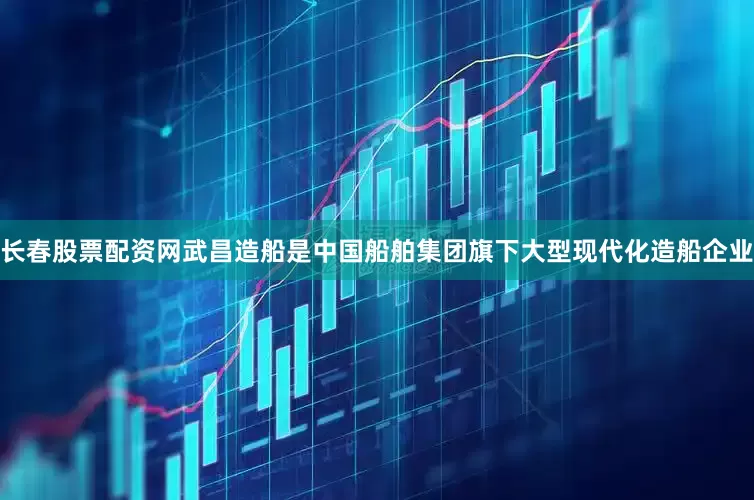 长春股票配资网武昌造船是中国船舶集团旗下大型现代化造船企业