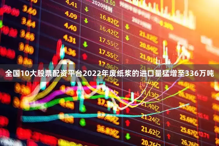 全国10大股票配资平台2022年废纸浆的进口量猛增至336万吨