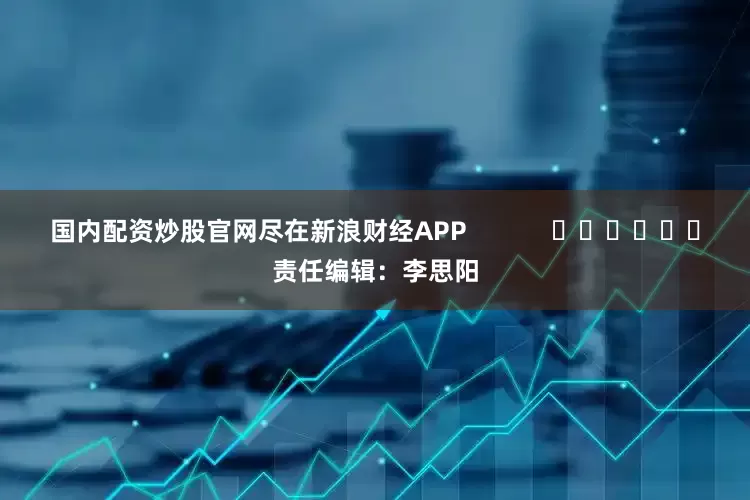 国内配资炒股官网尽在新浪财经APP            						责任编辑：李思阳