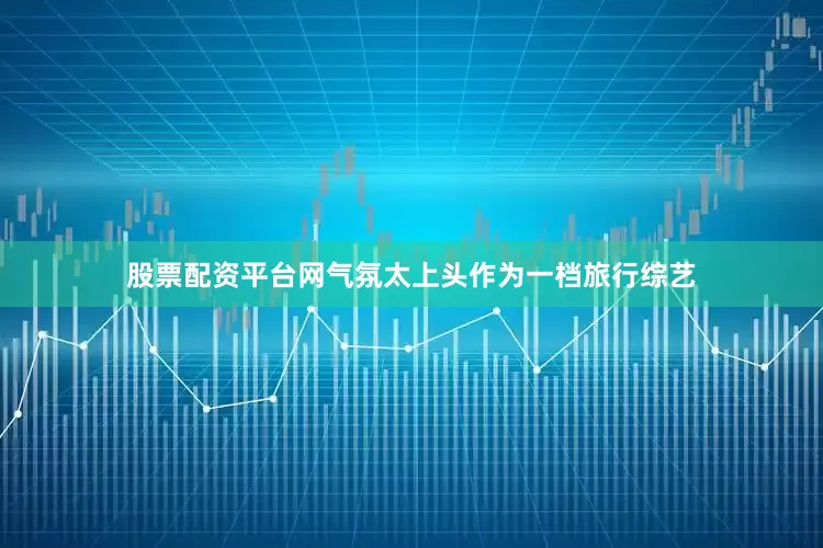 股票配资平台网气氛太上头作为一档旅行综艺