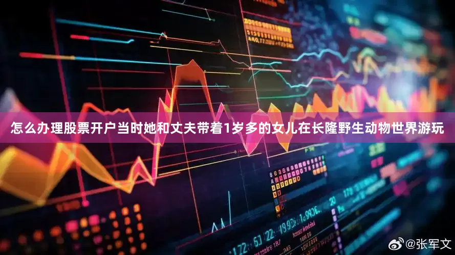 怎么办理股票开户当时她和丈夫带着1岁多的女儿在长隆野生动物世界游玩