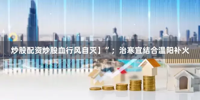 炒股配资炒股血行风自灭】”；治寒宜结合温阳补火