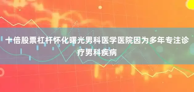 十倍股票杠杆怀化曙光男科医学医院因为多年专注诊疗男科疾病