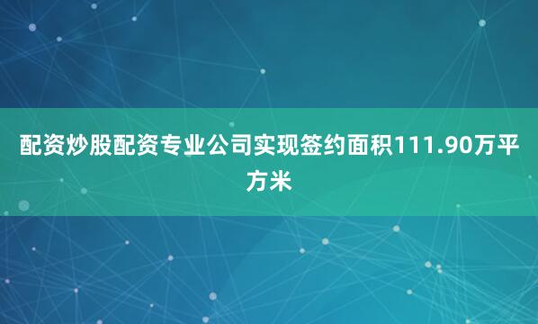 配资炒股配资专业公司实现签约面积111.90万平方米