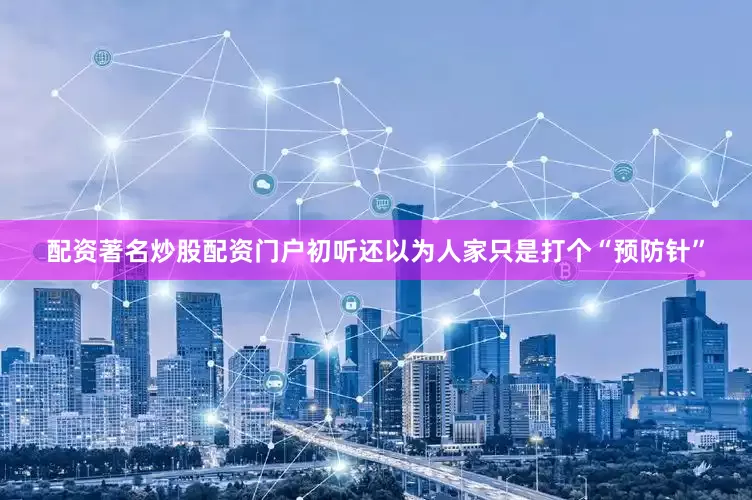 配资著名炒股配资门户初听还以为人家只是打个“预防针”